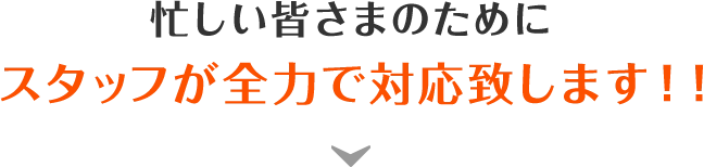 忙しい皆さまのためにスタッフが全力で対応致します！！